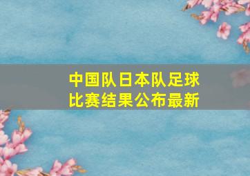 中国队日本队足球比赛结果公布最新