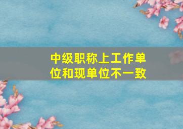 中级职称上工作单位和现单位不一致