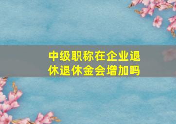 中级职称在企业退休退休金会增加吗