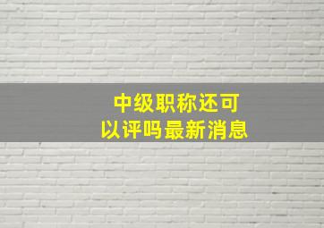 中级职称还可以评吗最新消息