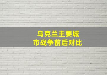 乌克兰主要城市战争前后对比