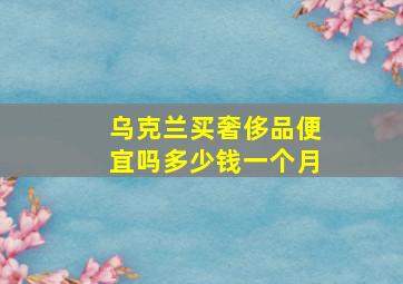 乌克兰买奢侈品便宜吗多少钱一个月