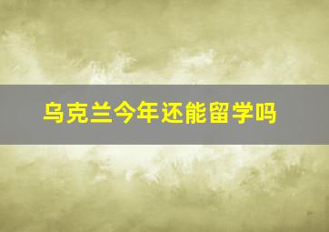 乌克兰今年还能留学吗