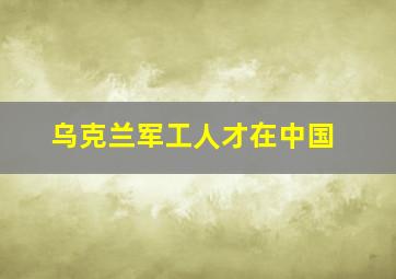 乌克兰军工人才在中国