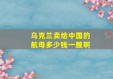 乌克兰卖给中国的航母多少钱一艘啊