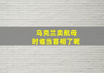 乌克兰卖航母时谁当首相了呢