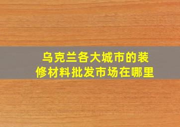 乌克兰各大城市的装修材料批发市场在哪里