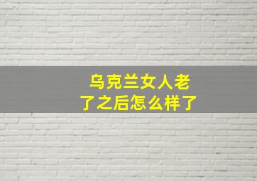 乌克兰女人老了之后怎么样了