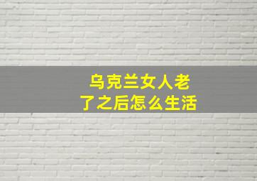 乌克兰女人老了之后怎么生活