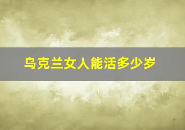 乌克兰女人能活多少岁