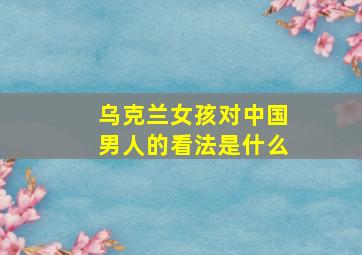 乌克兰女孩对中国男人的看法是什么