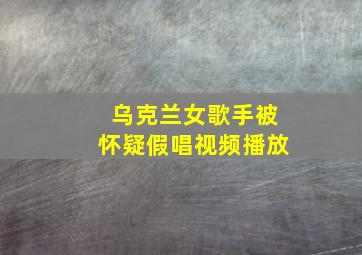 乌克兰女歌手被怀疑假唱视频播放