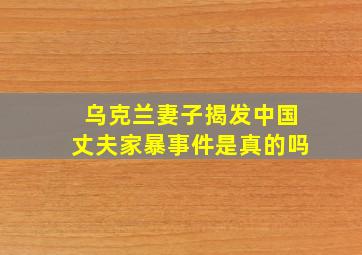 乌克兰妻子揭发中国丈夫家暴事件是真的吗