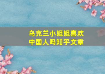 乌克兰小姐姐喜欢中国人吗知乎文章