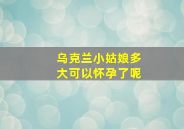 乌克兰小姑娘多大可以怀孕了呢