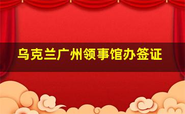 乌克兰广州领事馆办签证