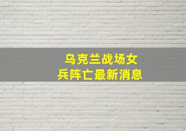 乌克兰战场女兵阵亡最新消息