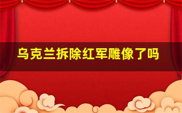 乌克兰拆除红军雕像了吗