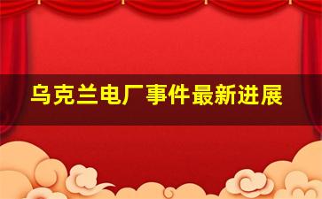 乌克兰电厂事件最新进展