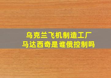 乌克兰飞机制造工厂马达西奇是谁俄控制吗