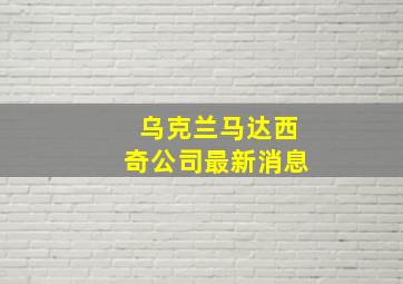 乌克兰马达西奇公司最新消息