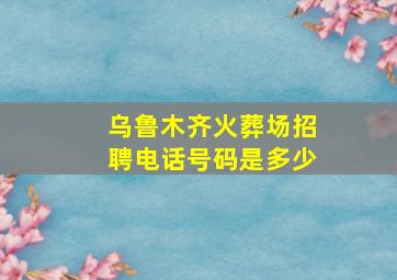 乌鲁木齐火葬场招聘电话号码是多少