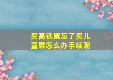 买高铁票忘了买儿童票怎么办手续呢