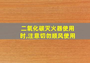 二氧化碳灭火器使用时,注意切勿顺风使用