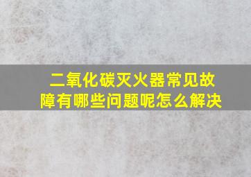 二氧化碳灭火器常见故障有哪些问题呢怎么解决