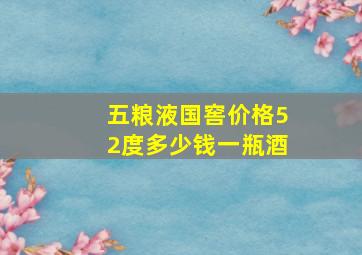 五粮液国窖价格52度多少钱一瓶酒