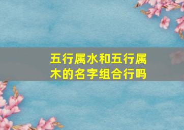 五行属水和五行属木的名字组合行吗