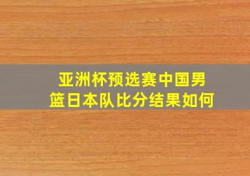 亚洲杯预选赛中国男篮日本队比分结果如何