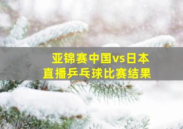 亚锦赛中国vs日本直播乒乓球比赛结果