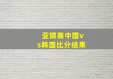 亚锦赛中国vs韩国比分结果