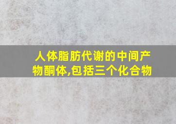 人体脂肪代谢的中间产物酮体,包括三个化合物