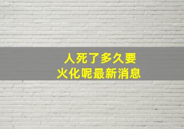 人死了多久要火化呢最新消息