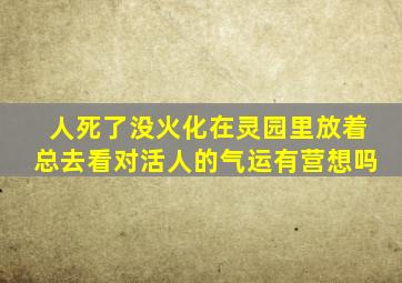 人死了没火化在灵园里放着总去看对活人的气运有营想吗