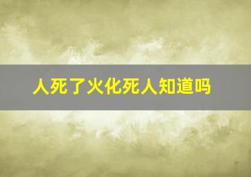 人死了火化死人知道吗