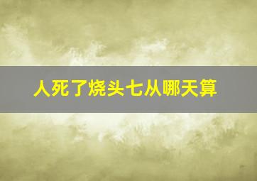 人死了烧头七从哪天算