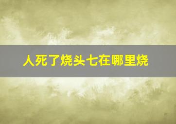 人死了烧头七在哪里烧