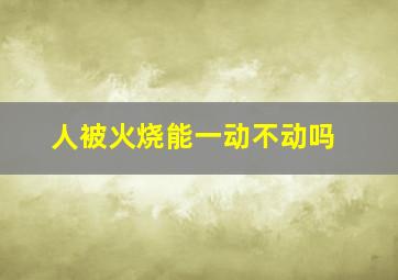 人被火烧能一动不动吗