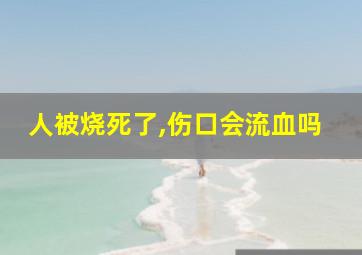 人被烧死了,伤口会流血吗