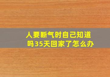 人要断气时自己知道吗35天回家了怎么办