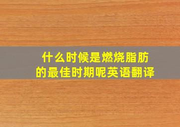 什么时候是燃烧脂肪的最佳时期呢英语翻译