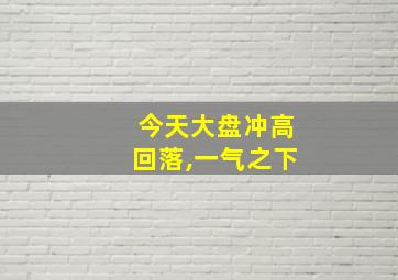 今天大盘冲高回落,一气之下