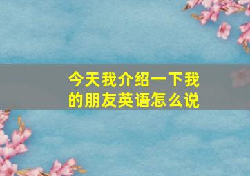 今天我介绍一下我的朋友英语怎么说