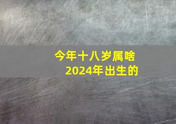 今年十八岁属啥2024年出生的