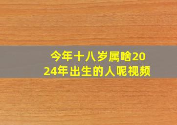 今年十八岁属啥2024年出生的人呢视频