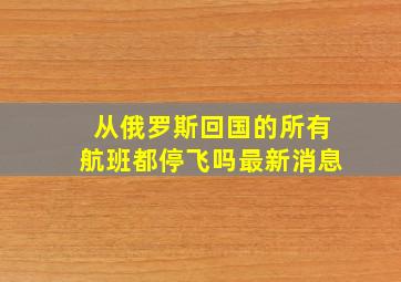 从俄罗斯回国的所有航班都停飞吗最新消息