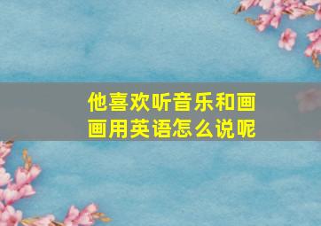 他喜欢听音乐和画画用英语怎么说呢